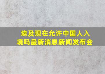 埃及现在允许中国人入境吗最新消息新闻发布会