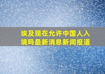 埃及现在允许中国人入境吗最新消息新闻报道