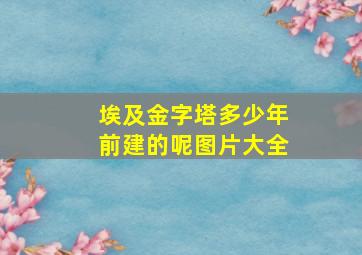 埃及金字塔多少年前建的呢图片大全