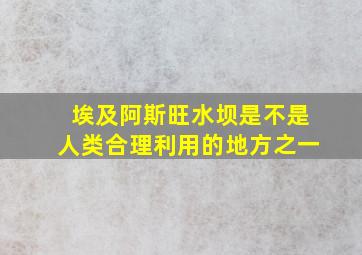 埃及阿斯旺水坝是不是人类合理利用的地方之一