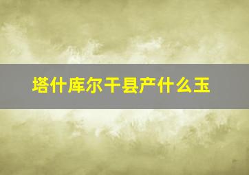 塔什库尔干县产什么玉