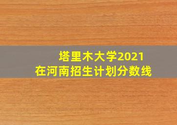 塔里木大学2021在河南招生计划分数线