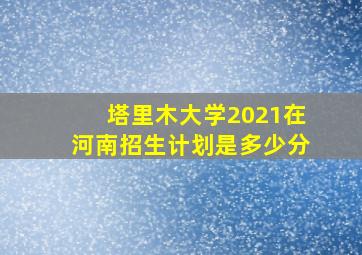 塔里木大学2021在河南招生计划是多少分