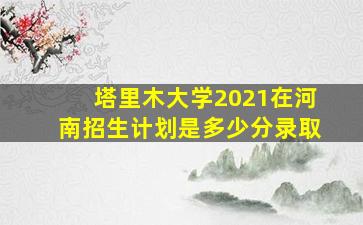 塔里木大学2021在河南招生计划是多少分录取