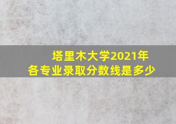 塔里木大学2021年各专业录取分数线是多少