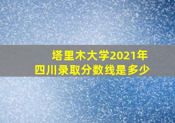 塔里木大学2021年四川录取分数线是多少