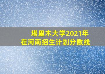 塔里木大学2021年在河南招生计划分数线