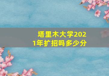 塔里木大学2021年扩招吗多少分