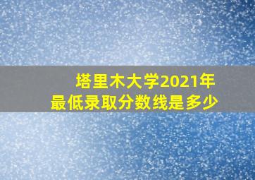 塔里木大学2021年最低录取分数线是多少