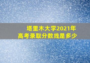 塔里木大学2021年高考录取分数线是多少