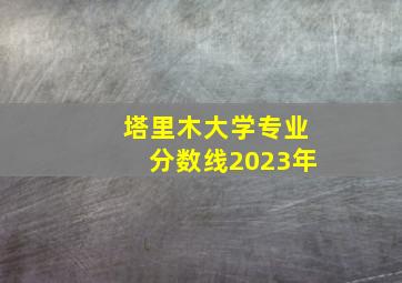 塔里木大学专业分数线2023年