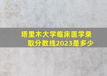 塔里木大学临床医学录取分数线2023是多少