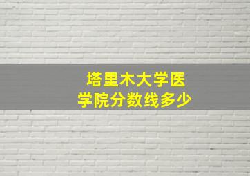 塔里木大学医学院分数线多少