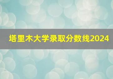 塔里木大学录取分数线2024