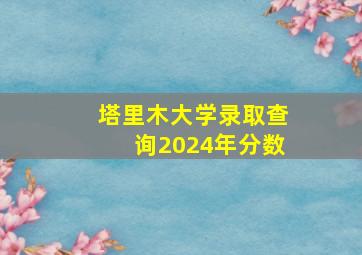 塔里木大学录取查询2024年分数