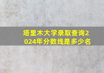 塔里木大学录取查询2024年分数线是多少名