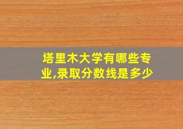 塔里木大学有哪些专业,录取分数线是多少