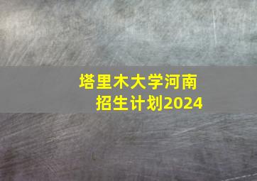 塔里木大学河南招生计划2024