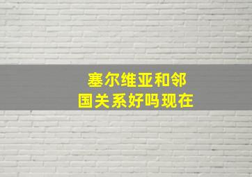 塞尔维亚和邻国关系好吗现在