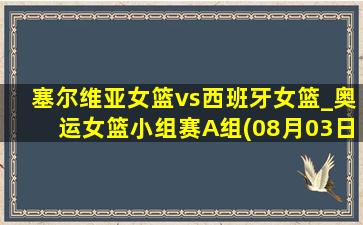 塞尔维亚女篮vs西班牙女篮_奥运女篮小组赛A组(08月03日)全场录像