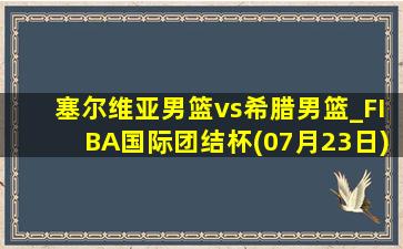 塞尔维亚男篮vs希腊男篮_FIBA国际团结杯(07月23日)全场集锦