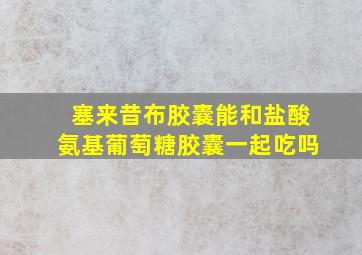 塞来昔布胶囊能和盐酸氨基葡萄糖胶囊一起吃吗