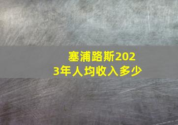 塞浦路斯2023年人均收入多少