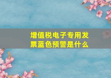 增值税电子专用发票蓝色预警是什么