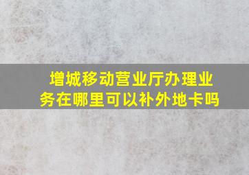 增城移动营业厅办理业务在哪里可以补外地卡吗