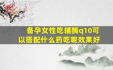 备孕女性吃辅酶q10可以搭配什么药吃呢效果好