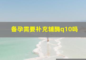 备孕需要补充辅酶q10吗