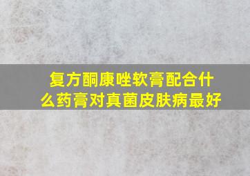 复方酮康唑软膏配合什么药膏对真菌皮肤病最好