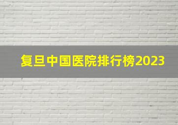 复旦中国医院排行榜2023