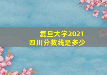 复旦大学2021四川分数线是多少