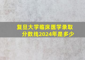 复旦大学临床医学录取分数线2024年是多少