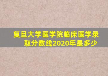 复旦大学医学院临床医学录取分数线2020年是多少