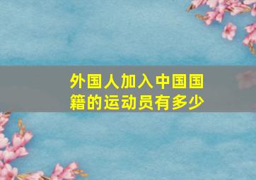 外国人加入中国国籍的运动员有多少