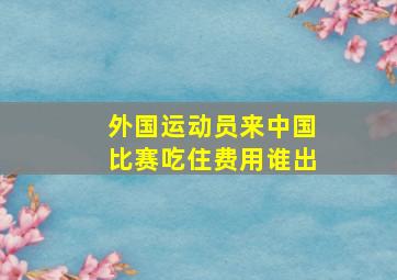 外国运动员来中国比赛吃住费用谁出