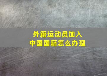 外籍运动员加入中国国籍怎么办理