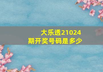 大乐透21024期开奖号码是多少