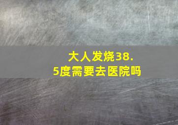 大人发烧38.5度需要去医院吗