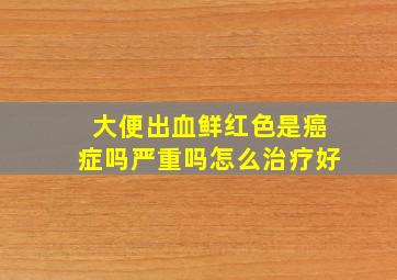 大便出血鲜红色是癌症吗严重吗怎么治疗好