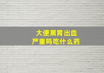 大便黑胃出血严重吗吃什么药