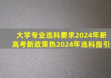 大学专业选科要求2024年新高考新政策热2024年选科指引