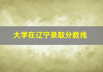 大学在辽宁录取分数线