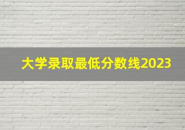 大学录取最低分数线2023