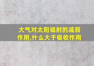 大气对太阳辐射的减弱作用,什么大于吸收作用