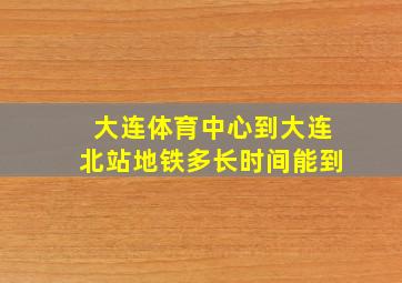 大连体育中心到大连北站地铁多长时间能到