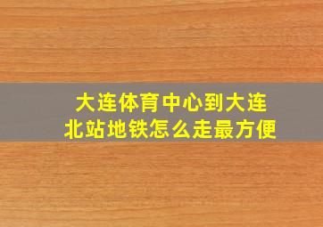 大连体育中心到大连北站地铁怎么走最方便