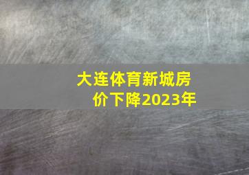 大连体育新城房价下降2023年